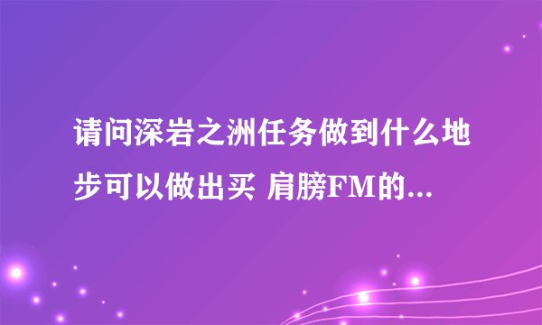 请问深岩之洲任务做到什么地步可以做出买 肩膀FM的 NPC