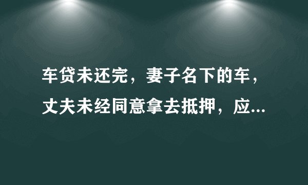 车贷未还完，妻子名下的车，丈夫未经同意拿去抵押，应该怎么处理？