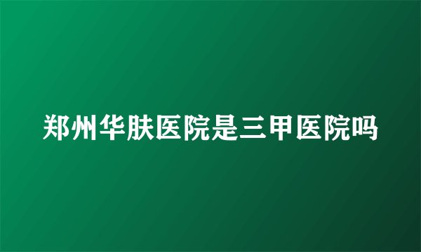 郑州华肤医院是三甲医院吗