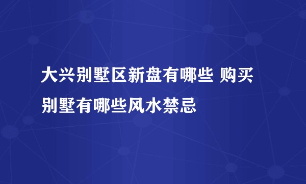 大兴别墅区新盘有哪些 购买别墅有哪些风水禁忌