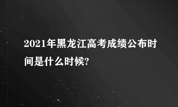 2021年黑龙江高考成绩公布时间是什么时候?