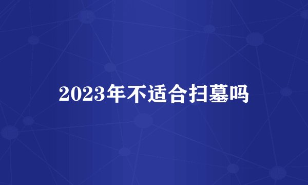 2023年不适合扫墓吗