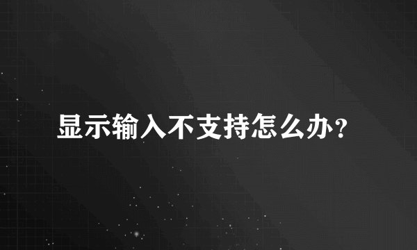 显示输入不支持怎么办？