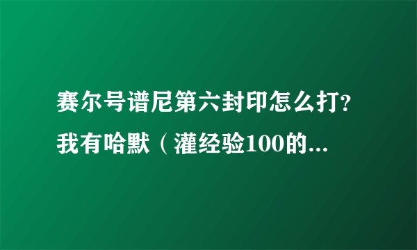 赛尔号谱尼第六封印怎么打？我有哈默（灌经验100的）我还有塔克林，瑞尔斯，雷伊，丽莎，魔焰······