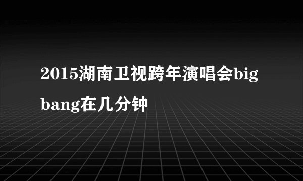 2015湖南卫视跨年演唱会bigbang在几分钟