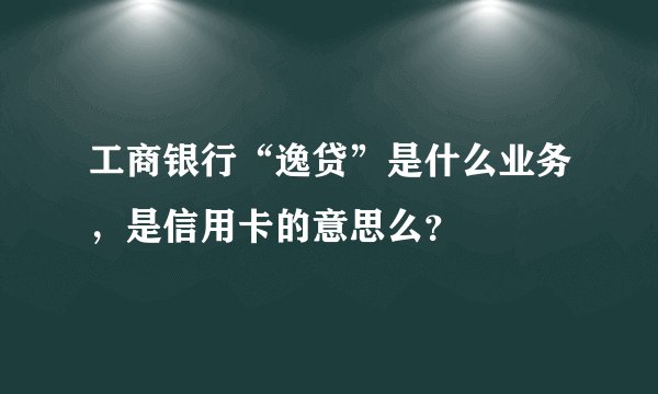 工商银行“逸贷”是什么业务，是信用卡的意思么？