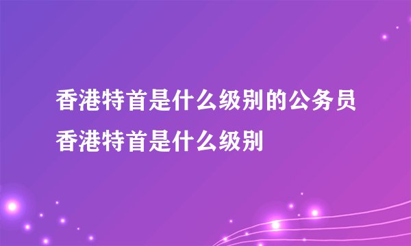 香港特首是什么级别的公务员香港特首是什么级别