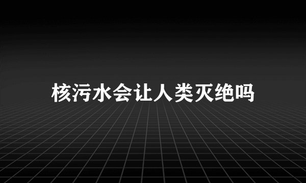 核污水会让人类灭绝吗