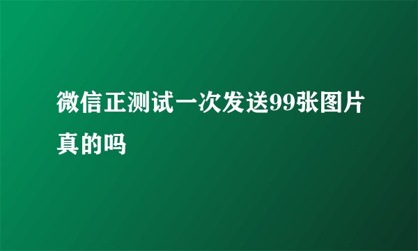 微信正测试一次发送99张图片真的吗