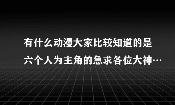 有什么动漫大家比较知道的是六个人为主角的急求各位大神…