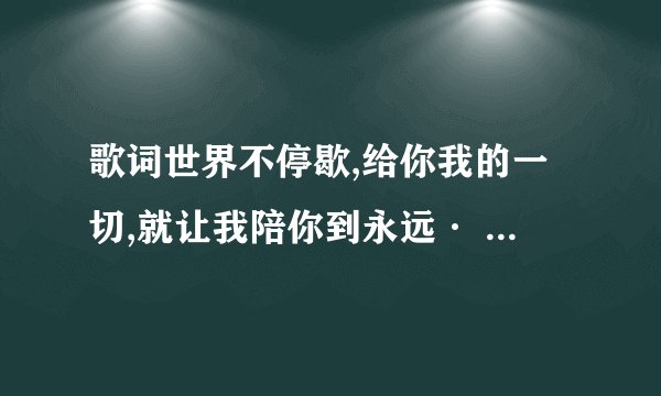 歌词世界不停歇,给你我的一切,就让我陪你到永远· 里面还有宝贝次· 是首男女对唱！