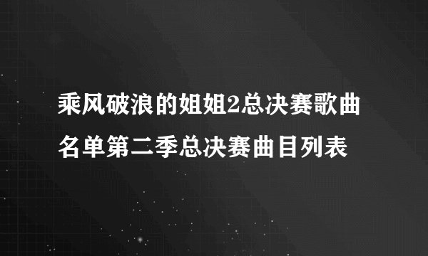 乘风破浪的姐姐2总决赛歌曲名单第二季总决赛曲目列表