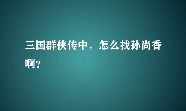 三国群侠传中，怎么找孙尚香啊？