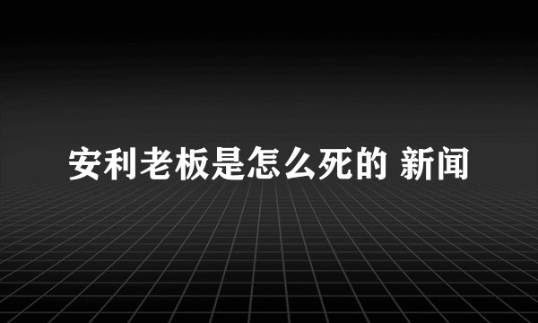 安利老板是怎么死的 新闻