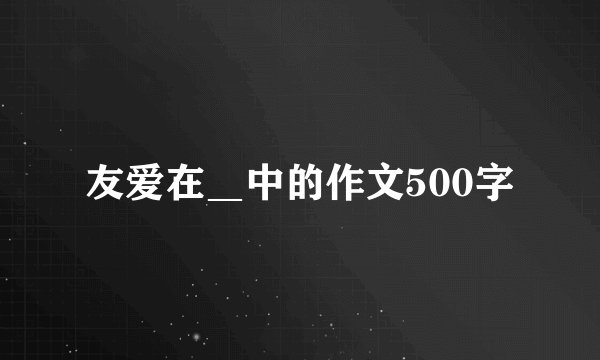 友爱在＿中的作文500字