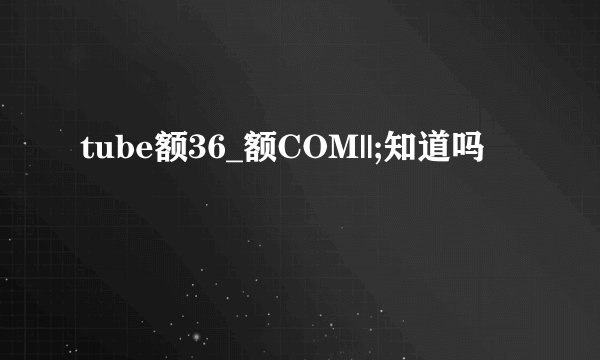tube额36_额COM||;知道吗