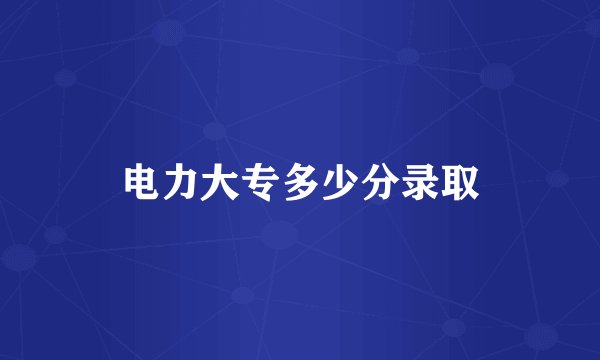 电力大专多少分录取