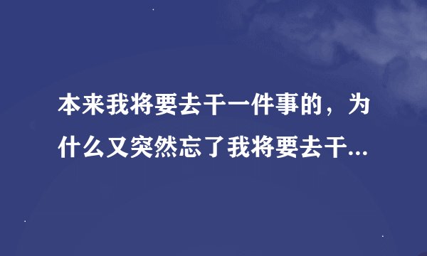 本来我将要去干一件事的，为什么又突然忘了我将要去干什么事了？