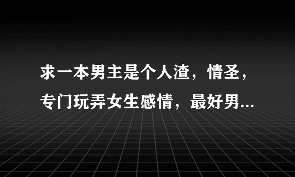 求一本男主是个人渣，情圣，专门玩弄女生感情，最好男主是学生，玩世不恭，游戏人生。最后遇到真爱