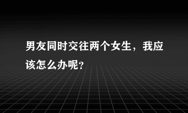 男友同时交往两个女生，我应该怎么办呢？