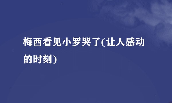 梅西看见小罗哭了(让人感动的时刻)