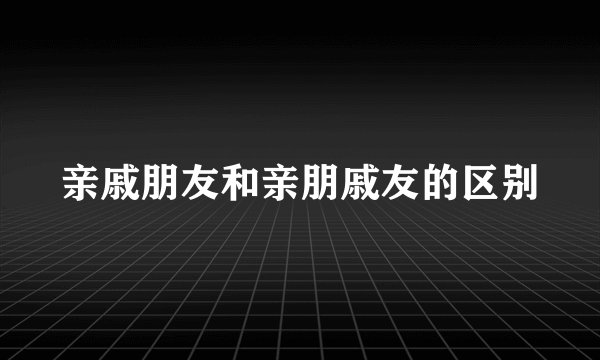 亲戚朋友和亲朋戚友的区别
