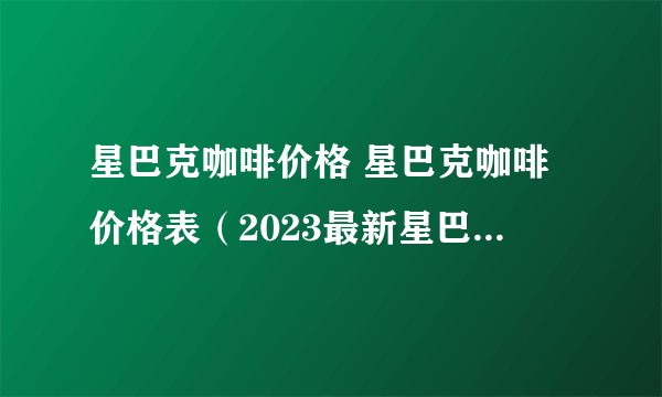 星巴克咖啡价格 星巴克咖啡价格表（2023最新星巴克菜单）