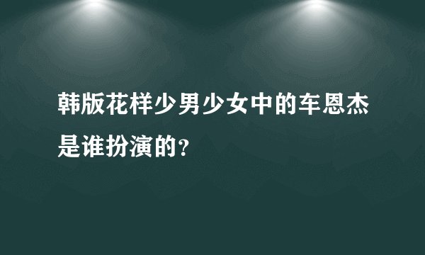 韩版花样少男少女中的车恩杰是谁扮演的？