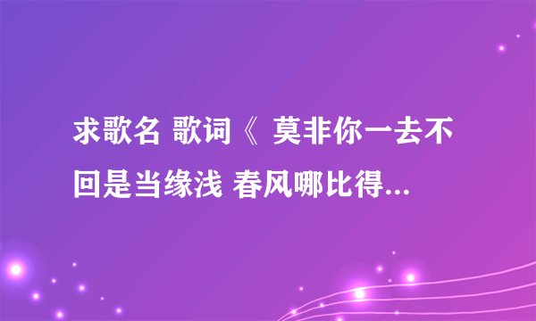 求歌名 歌词《 莫非你一去不回是当缘浅 春风哪比得上有你在我身边 莫非你真的忘记我在这边 莫非》