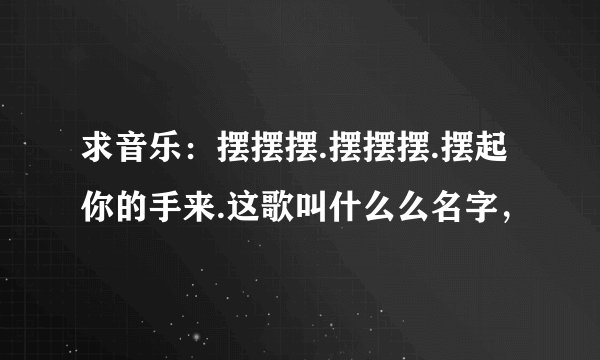 求音乐：摆摆摆.摆摆摆.摆起你的手来.这歌叫什么么名字，