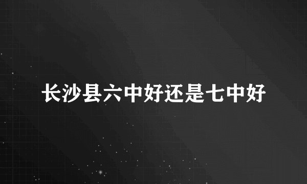 长沙县六中好还是七中好