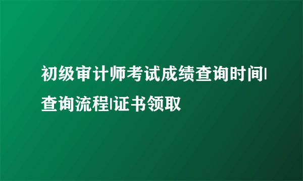初级审计师考试成绩查询时间|查询流程|证书领取