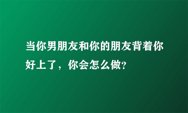当你男朋友和你的朋友背着你好上了，你会怎么做？
