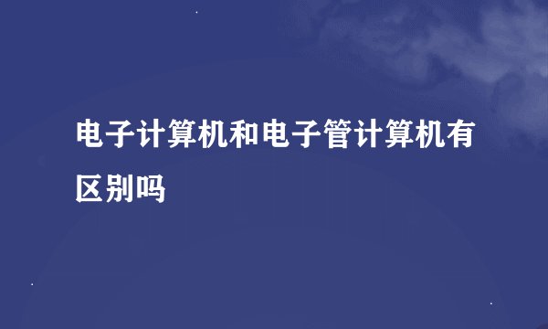 电子计算机和电子管计算机有区别吗