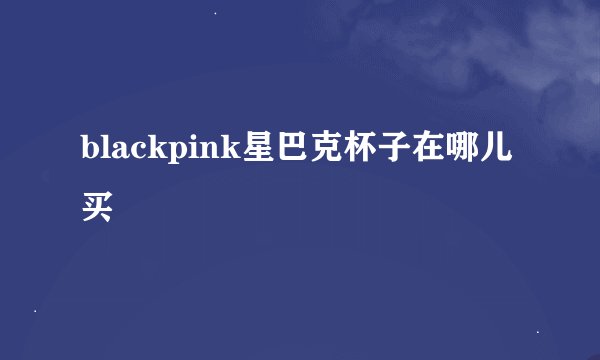 blackpink星巴克杯子在哪儿买