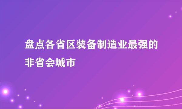盘点各省区装备制造业最强的非省会城市