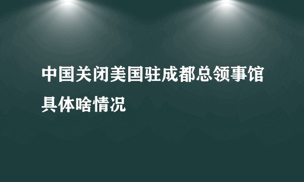 中国关闭美国驻成都总领事馆具体啥情况