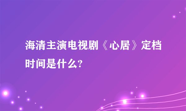 海清主演电视剧《心居》定档时间是什么?