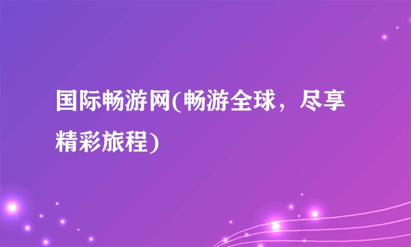 国际畅游网(畅游全球，尽享精彩旅程)