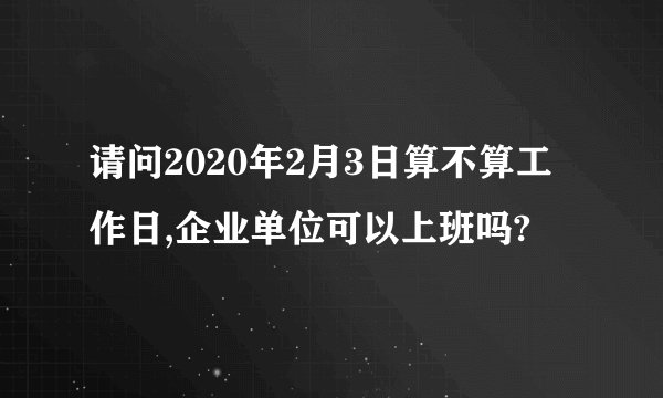 请问2020年2月3日算不算工作日,企业单位可以上班吗?