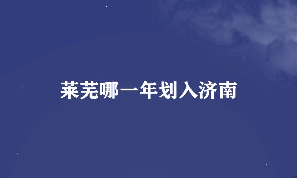 莱芜哪一年划入济南