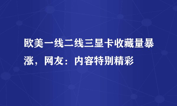 欧美一线二线三显卡收藏量暴涨，网友：内容特别精彩