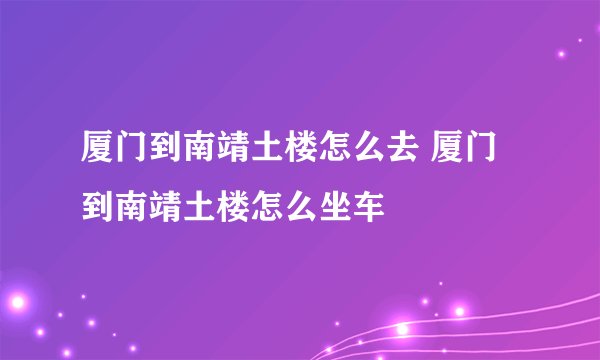 厦门到南靖土楼怎么去 厦门到南靖土楼怎么坐车