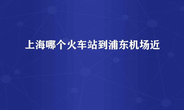 上海哪个火车站到浦东机场近