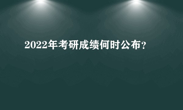 2022年考研成绩何时公布？