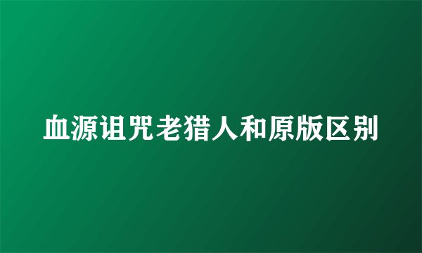 血源诅咒老猎人和原版区别