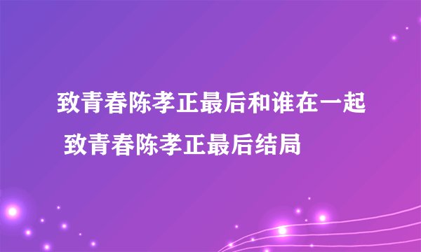 致青春陈孝正最后和谁在一起 致青春陈孝正最后结局