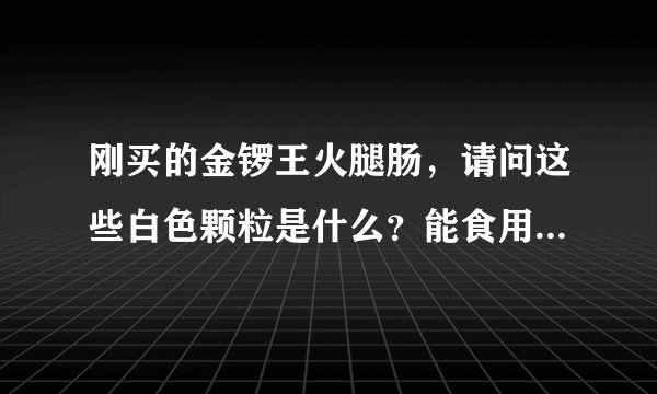 刚买的金锣王火腿肠，请问这些白色颗粒是什么？能食用嘛？掰开也是有白色颗粒。 并没有过保质期。
