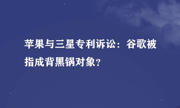 苹果与三星专利诉讼：谷歌被指成背黑锅对象？