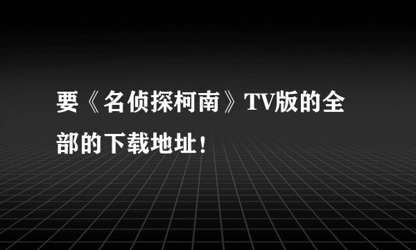 要《名侦探柯南》TV版的全部的下载地址！